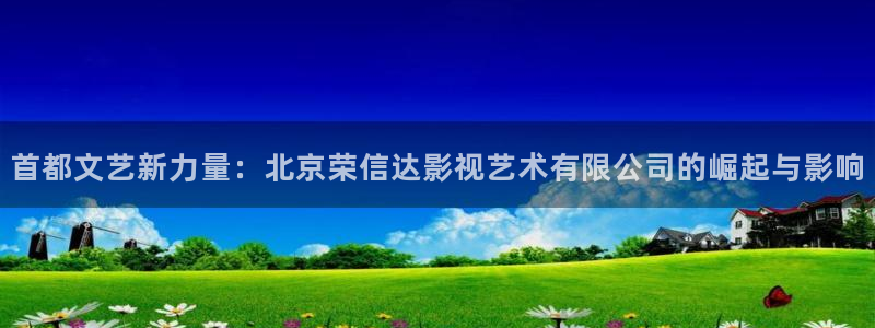 西瓜视频西瓜视频：首都文艺新力量：北京荣信达影视艺术有限公司的崛起与影响