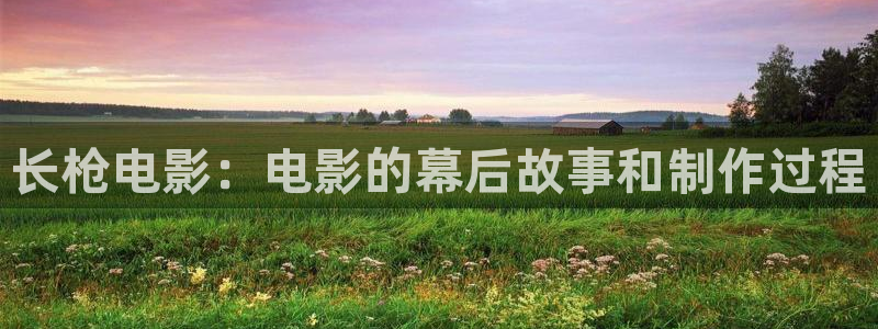 西瓜伦理影视：长枪电影：电影的幕后故事和制作过程
